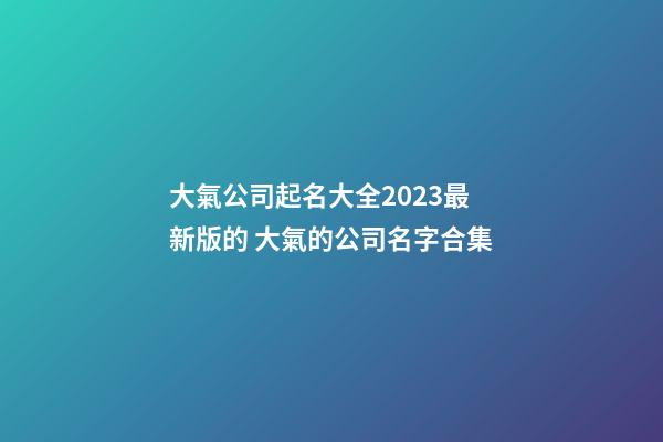 大氣公司起名大全2023最新版的 大氣的公司名字合集-第1張-公司起名-玄機派